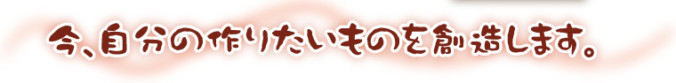 今、自分の作りたいものを創造します。