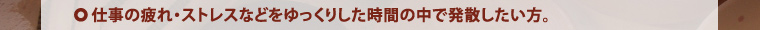 仕事の疲れ・ストレスなどをゆっくりした時間の中で発散したい方。