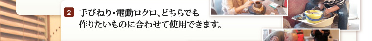 手びねり・電動ロクロ、どちらでも作りたいものに合わせて使用できます。